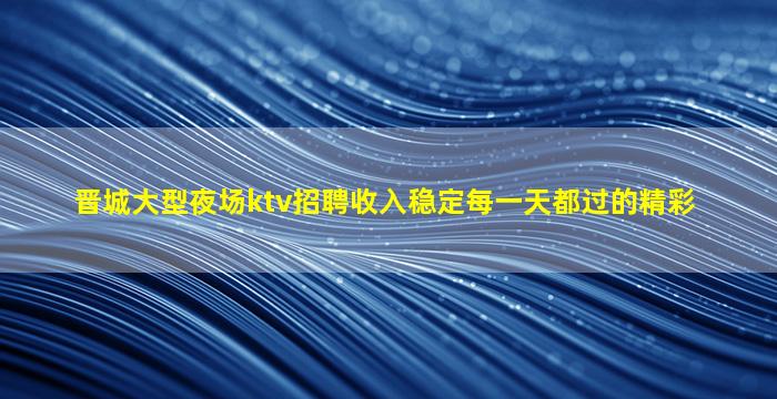 晋城大型夜场ktv招聘收入稳定每一天都过的精彩